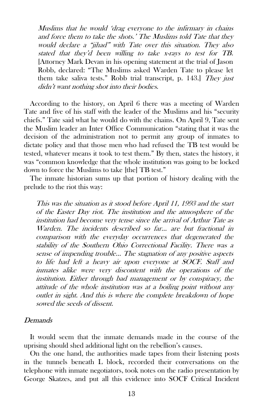 Muslims that he would ‘drag everyone to the infirmary in chais and force them 10 take the shots.” The Muslims tld Tate that they would declare a “jihad” with Tate over this siation. They also stated that they’d been willing 10 take xrays 1o test for TB. [Attorney Mark D his opening statement at the trial of Jaso Robb, declared: “The Muslims asked Warden Tate 10 please let them take saliva tests.” Robb trial transeript, p. 143, Ther just didit want nothing shot into their bodies.  According 10 the history, on April 6 there was a meeting of Warden Tate and five of his stall with the leader of the Muslims and his “sccurity  chicfs.” Tate said what he would do with the chains. On April 9, Tate sent cation *stating that it was the 1ot (o permit any group of inmates o  who had refused the TB test would be  the Muslim leader an Inter Office Cor decision of the adminisiratio dictate policy and that those 1 tested. whatever means it ook 10 test them.” By thes  was “common knowledge that the whole institution was going to be locked down to foree the Muslims to take [ihe] TB test.”  The inmate historian sums up that portion of history dealing with the prelude to the riot this w  states the history, it  This was the situation as it stood before April 11, 1993 and the start of the Exster Day riot. The instiution and the atmosphere of the institation liad become very tense since the arrival of Arthur Tate as Warden. The incidents described so far... are but fiactional in comparison with the everyday occurrences that degencrated the stabiliy: of the Southern Obio Correctional Faciliy. There was a sense of impending trouble... The stagnation of any positive aspects 10 life had lefi aheavy air upon everyone at SOCE. Stall and imiates alike were very dixcontent witly the operations of the institation. Either through bad management or by conspiracy; the attitude of the whole institution was at a boiling point without any outlet in sisht. And this is where the complete breakdown of hope sowed the sceds of divsen.  Demands  It would seem that the inmate demands made in the course of the uprising should shed additional light on the rebellion’s causes.  hand, the authorities made tapes from their listening posts s beneath L block, recorded their conversations on the telephone with inmate negotators, took notes on the radio pres George Skatzes, and put all this evidence into SOCF Critical Incident  tion by  13 